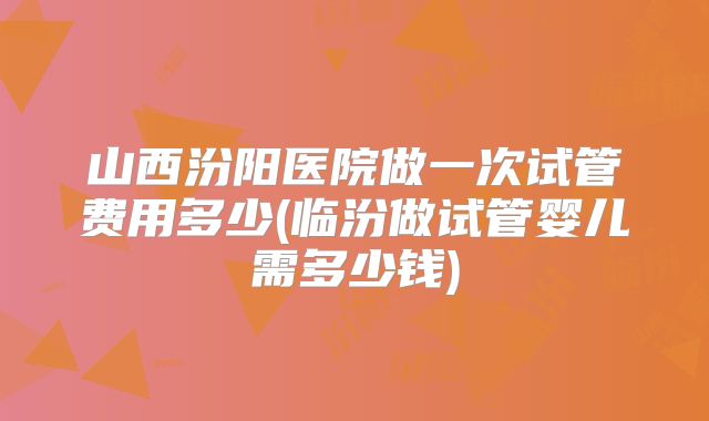 山西汾阳医院做一次试管费用多少(临汾做试管婴儿需多少钱)