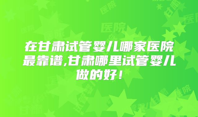 在甘肃试管婴儿哪家医院最靠谱,甘肃哪里试管婴儿做的好!