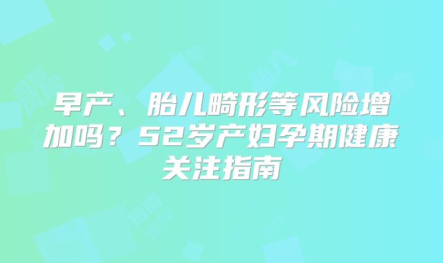 早产、胎儿畸形等风险增加吗？52岁产妇孕期健康关注指南