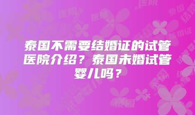 泰国不需要结婚证的试管医院介绍？泰国未婚试管婴儿吗？