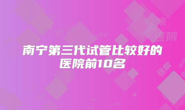 南宁第三代试管比较好的医院前10名