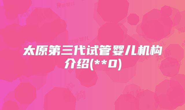 太原第三代试管婴儿机构介绍(**0)