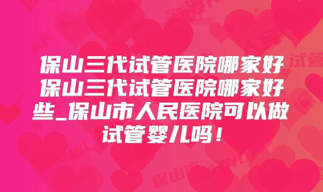 保山三代试管医院哪家好保山三代试管医院哪家好些_保山市人民医院可以做试管婴儿吗!