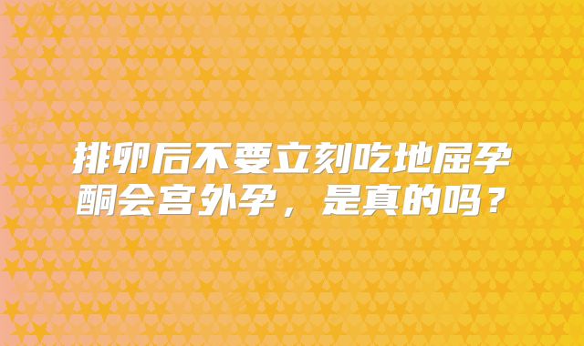 排卵后不要立刻吃地屈孕酮会宫外孕，是真的吗？