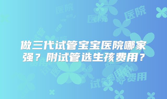 做三代试管宝宝医院哪家强？附试管选生孩费用？