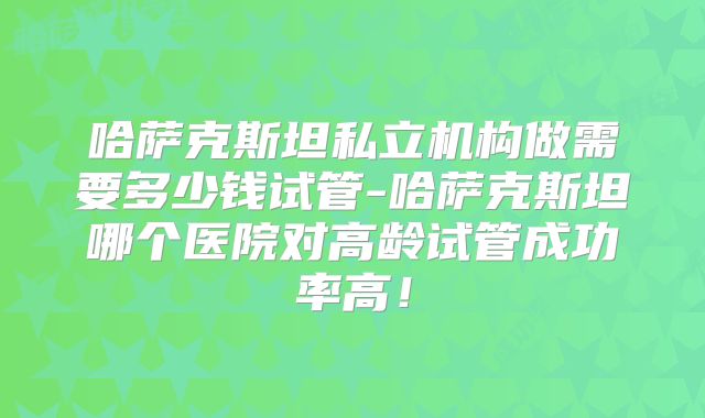 哈萨克斯坦私立机构做需要多少钱试管-哈萨克斯坦哪个医院对高龄试管成功率高！
