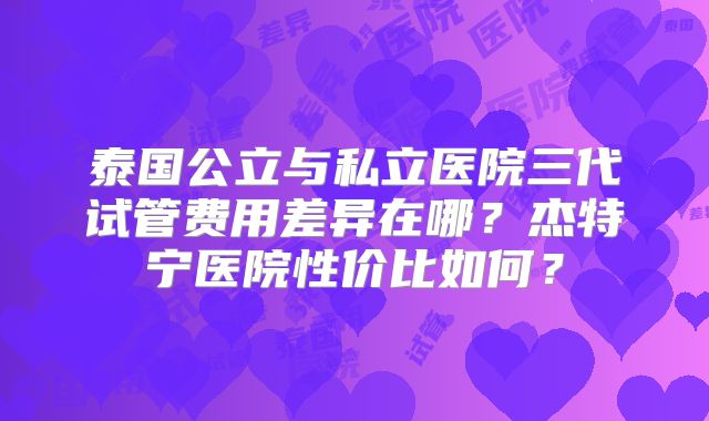 泰国公立与私立医院三代试管费用差异在哪？杰特宁医院性价比如何？