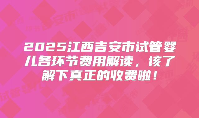 2025江西吉安市试管婴儿各环节费用解读，该了解下真正的收费啦！