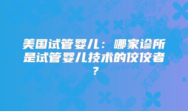 美国试管婴儿：哪家诊所是试管婴儿技术的佼佼者？
