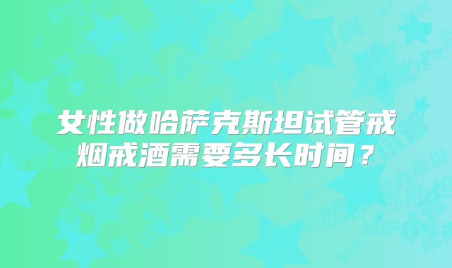 女性做哈萨克斯坦试管戒烟戒酒需要多长时间？