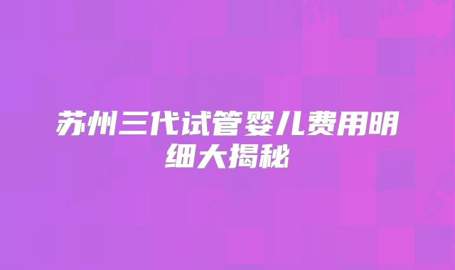 苏州三代试管婴儿费用明细大揭秘