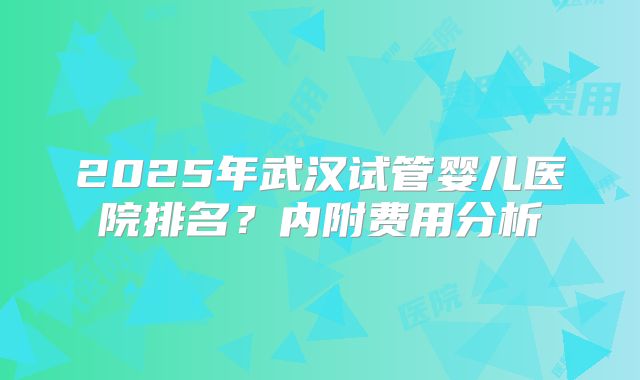 2025年武汉试管婴儿医院排名？内附费用分析
