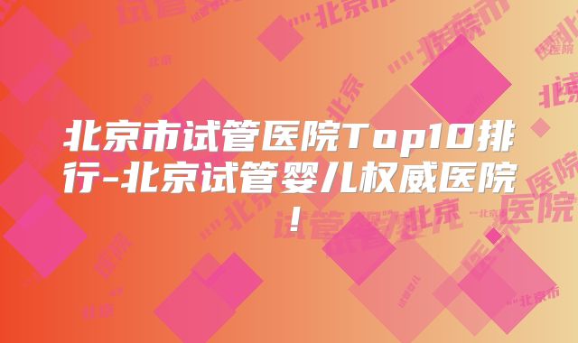 北京市试管医院Top10排行-北京试管婴儿权威医院！