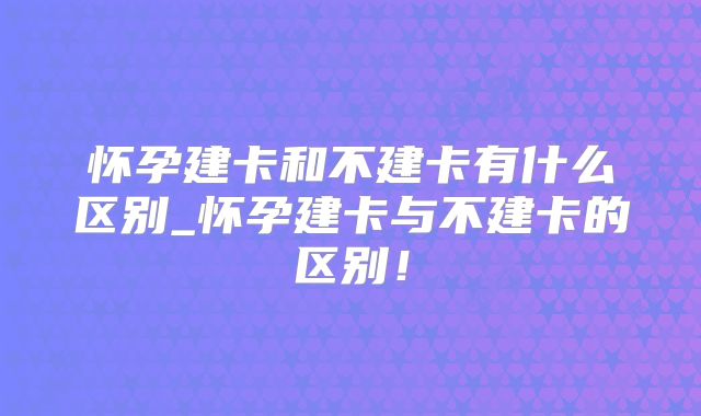 怀孕建卡和不建卡有什么区别_怀孕建卡与不建卡的区别！