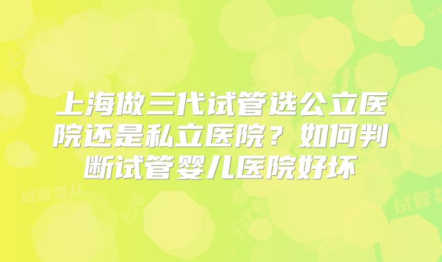 上海做三代试管选公立医院还是私立医院？如何判断试管婴儿医院好坏