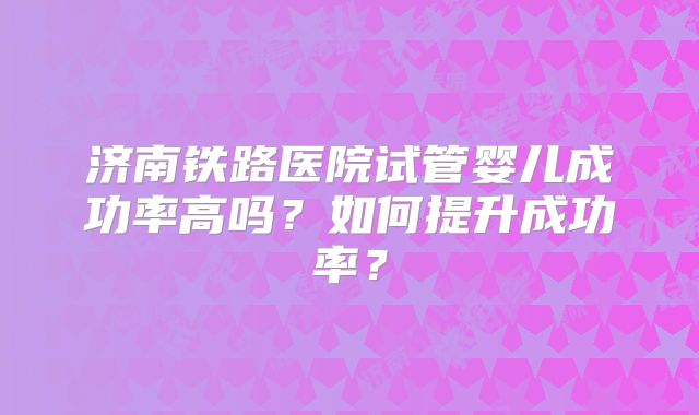 济南铁路医院试管婴儿成功率高吗？如何提升成功率？