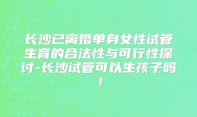 长沙已离婚单身女性试管生育的合法性与可行性探讨-长沙试管可以生孩子吗!
