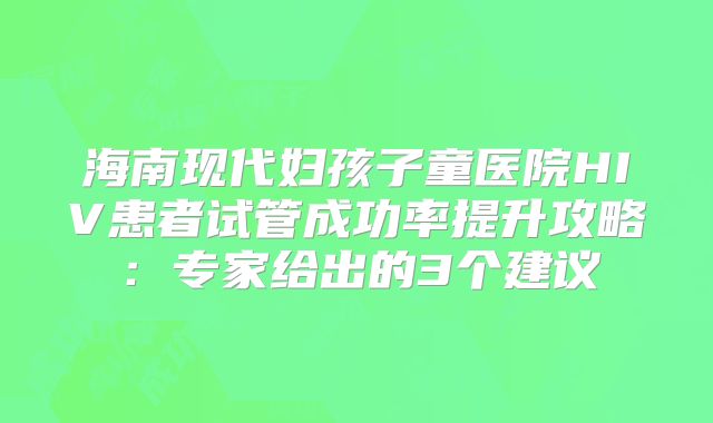 海南现代妇孩子童医院HIV患者试管成功率提升攻略：专家给出的3个建议