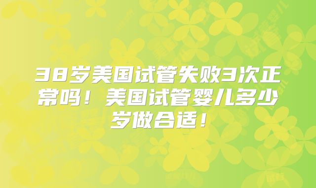 38岁美国试管失败3次正常吗!美国试管婴儿多少岁做合适!