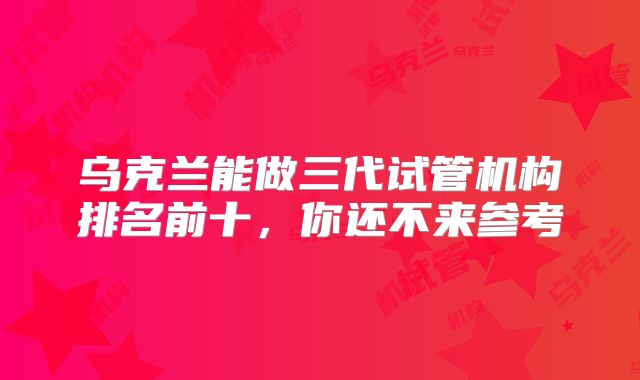 乌克兰能做三代试管机构排名前十，你还不来参考