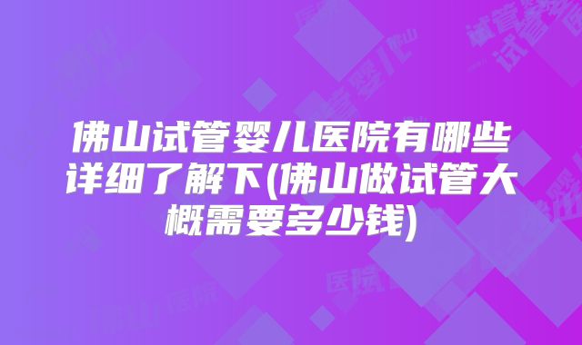 佛山试管婴儿医院有哪些详细了解下(佛山做试管大概需要多少钱)