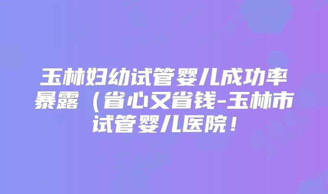 玉林妇幼试管婴儿成功率暴露（省心又省钱-玉林市试管婴儿医院！