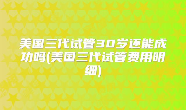 美国三代试管30岁还能成功吗(美国三代试管费用明细)