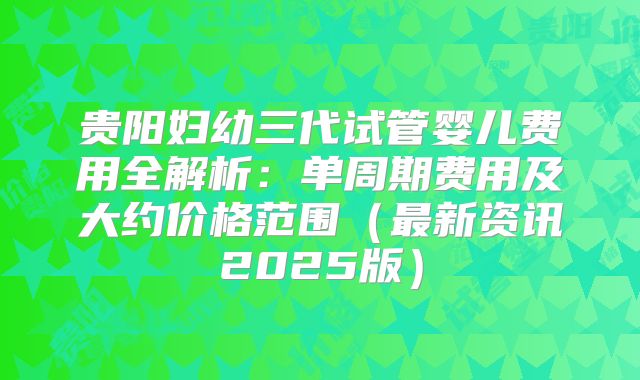 贵阳妇幼三代试管婴儿费用全解析：单周期费用及大约价格范围（最新资讯2025版）