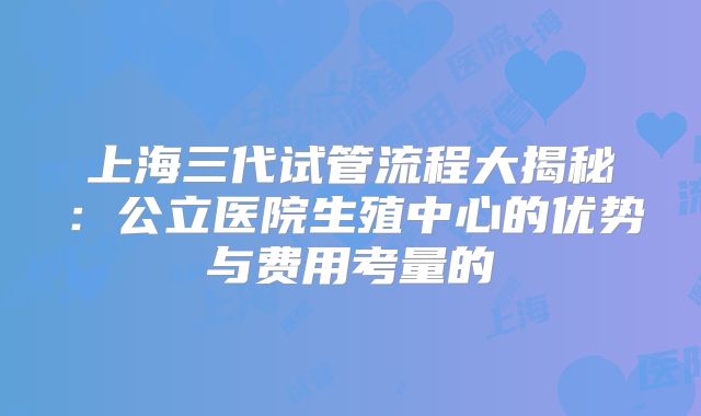 上海三代试管流程大揭秘:公立医院生殖中心的优势与费用考量的