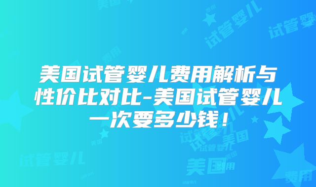 美国试管婴儿费用解析与性价比对比-美国试管婴儿一次要多少钱！