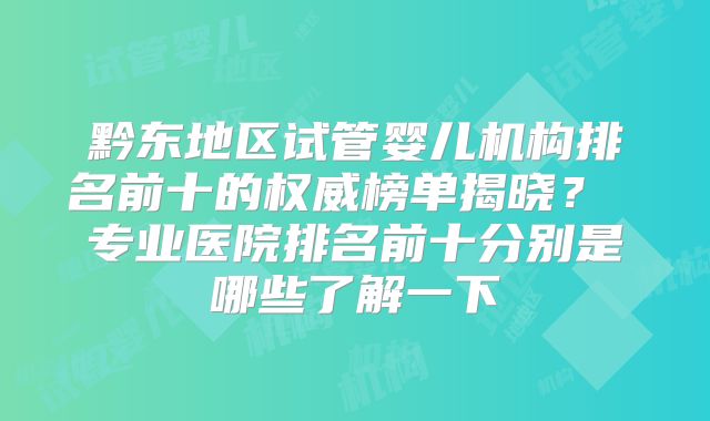 黔东地区试管婴儿机构排名前十的权威榜单揭晓？ 专业医院排名前十分别是哪些了解一下