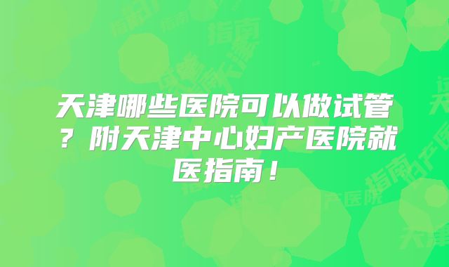 天津哪些医院可以做试管？附天津中心妇产医院就医指南！