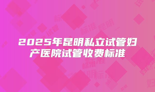 2025年昆明私立试管妇产医院试管收费标准