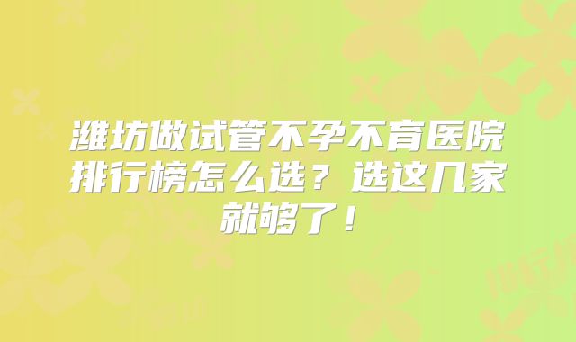 潍坊做试管不孕不育医院排行榜怎么选？选这几家就够了！