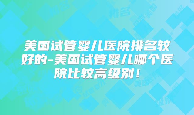 美国试管婴儿医院排名较好的-美国试管婴儿哪个医院比较高级别!