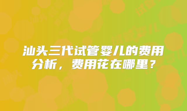 汕头三代试管婴儿的费用分析，费用花在哪里？