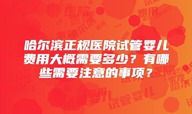 哈尔滨正规医院试管婴儿费用大概需要多少？有哪些需要注意的事项？