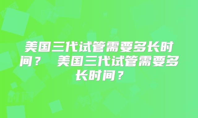 美国三代试管需要多长时间？ 美国三代试管需要多长时间？