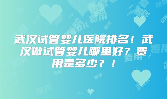 武汉试管婴儿医院排名!武汉做试管婴儿哪里好?费用是多少?!
