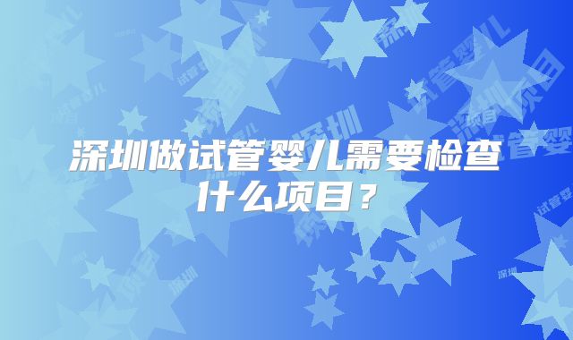深圳做试管婴儿需要检查什么项目？