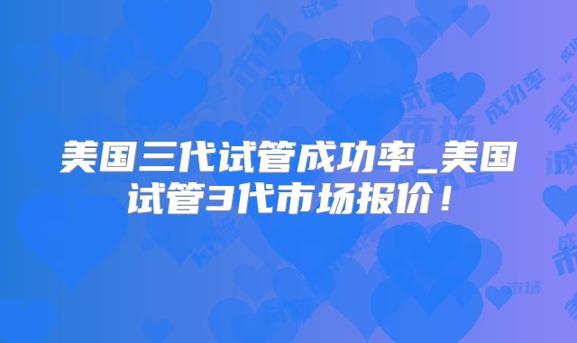 美国三代试管成功率_美国试管3代市场报价！