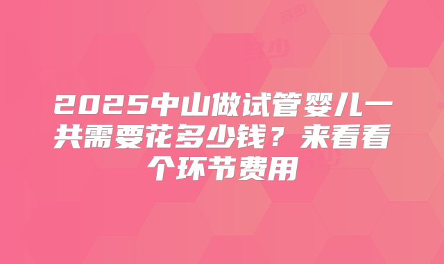 2025中山做试管婴儿一共需要花多少钱？来看看个环节费用