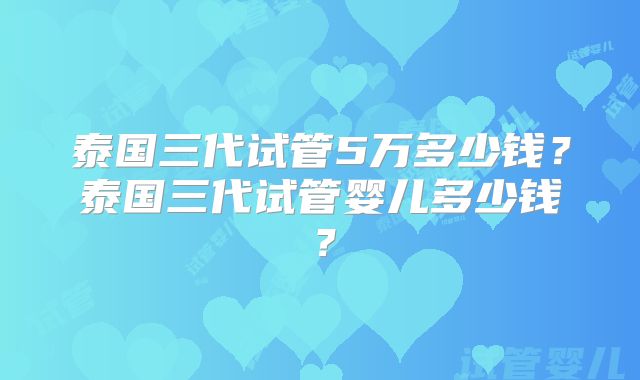泰国三代试管5万多少钱？泰国三代试管婴儿多少钱？