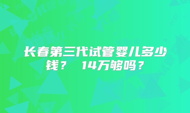 长春第三代试管婴儿多少钱？ 14万够吗？