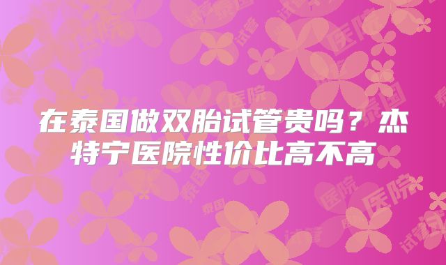 在泰国做双胎试管贵吗？杰特宁医院性价比高不高
