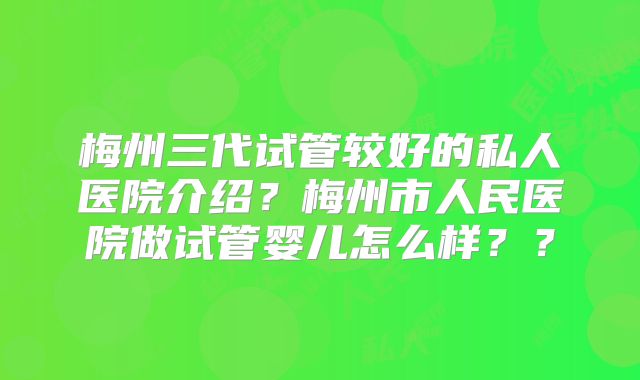 梅州三代试管较好的私人医院介绍？梅州市人民医院做试管婴儿怎么样？？