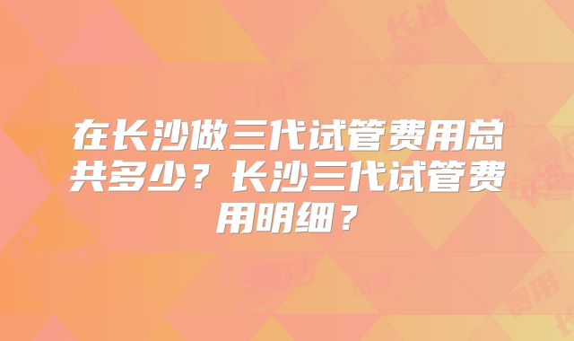 在长沙做三代试管费用总共多少？长沙三代试管费用明细？