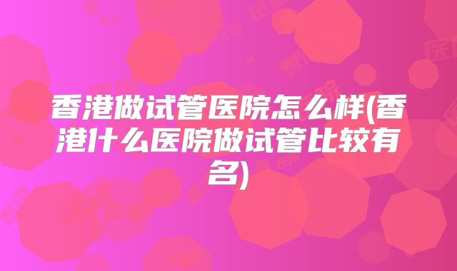 香港做试管医院怎么样(香港什么医院做试管比较有名)