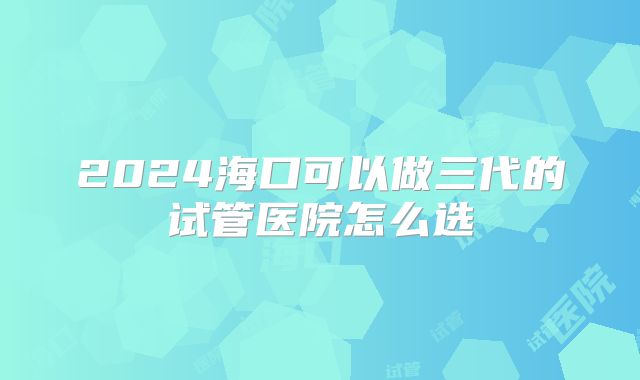 2024海口可以做三代的试管医院怎么选