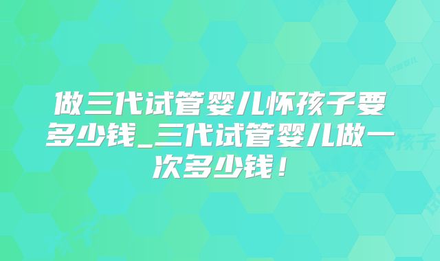 做三代试管婴儿怀孩子要多少钱_三代试管婴儿做一次多少钱！